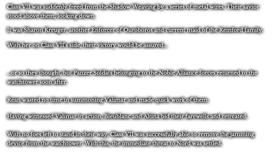 Class VII was suddenly freed from the Shadow Weaving by a series of metal wires. Their savior stood above them, looking down. It was Sharon Kreuger, another Enforcer of Ouroboros and current maid of the Reinford family. With her on Class VII’s side, their victory would be assured... ...or so they thought, but Panzer Soldats belonging to the Noble Alliance forces returned to the watchtower soon after. Rean wasted no time in summoning Valimar and made quick work of them. Having witnessed Valimar in action, Bleublanc and Altina bid their farewells and retreated. With no foes left to stand in their way, Class VII was successfully able to remove the jamming device from the watchtower. With this, the immediate threat to Nord was settled. 