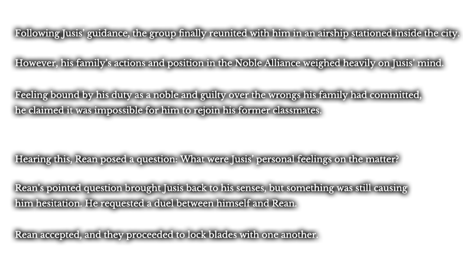 Following Jusis’ guidance, the group finally reunited with him in an airship stationed inside the city. However, his family’s actions and position in the Noble Alliance weighed heavily on Jusis’ mind. Feeling bound by his duty as a noble and guilty over the wrongs his family had committed, he claimed it was impossible for him to rejoin his former classmates. Hearing this, Rean posed a question: What were Jusis’ personal feelings on the matter? Rean’s pointed question brought Jusis back to his senses, but something was still causing him hesitation. He requested a duel between himself and Rean. Rean accepted, and they proceeded to lock blades with one another.