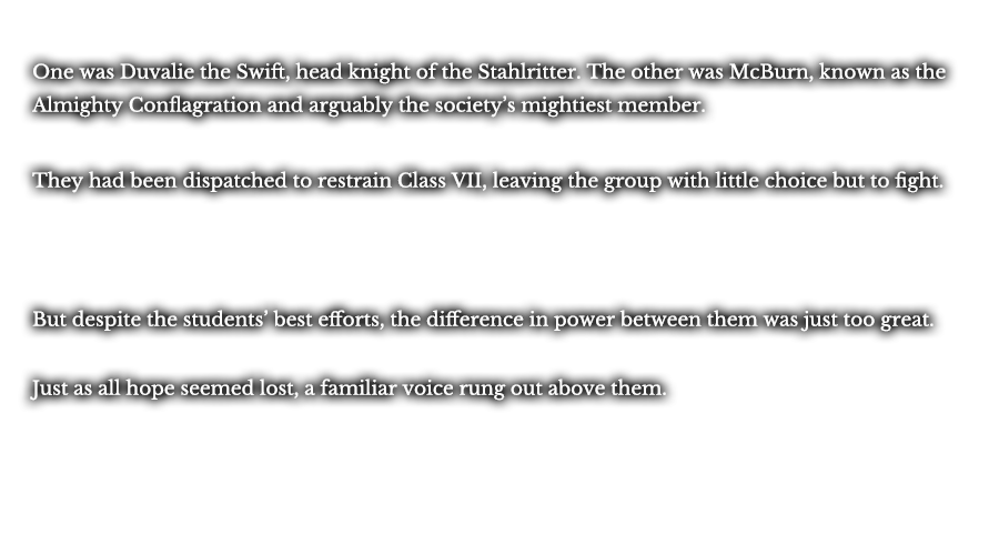 One was Duvalie the Swift, head knight of the Stahlritter. The other was McBurn, known as the Almighty Conflagration and arguably the society’s mightiest member. They had been dispatched to restrain Class VII, leaving the group with little choice but to fight. But despite the students’ best efforts, the difference in power between them was just too great. Just as all hope seemed lost, a familiar voice rung out above them.