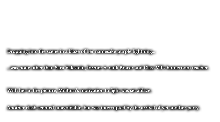 Dropping into the scene in a blaze of her namesake purple lightning... ...was none other than Sara Valestein, former A-rank Bracer and Class VII’s homeroom teacher. With her in the picture, McBurn’s motivation to fight was set ablaze. Another clash seemed unavoidable, but was interrupted by the arrival of yet another party. 