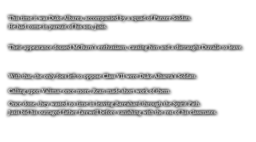 This time it was Duke Albarea, accompanied by a squad of Panzer Soldats. He had come in pursuit of his son, Jusis. Their appearance doused McBurn’s enthusiasm, causing him and a distraught Duvalie to leave. With that, the only foes left to oppose Class VII were Duke Albarea’s Soldats. Calling upon Valimar once more, Rean made short work of them. Once done, they wasted no time in leaving Bareahard through the Spirit Path. Jusis bid his outraged father farewell before vanishing with the rest of his classmates.