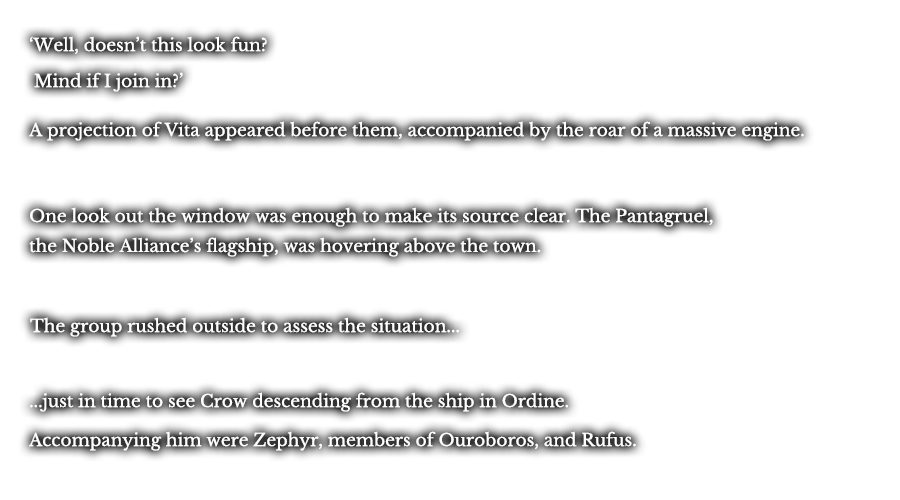 ‘Well, doesn’t this look fun?’ ‘Mind if I join in?’ A projection of Vita appeared before them, accompanied by the roar of a massive engine. One look out the window was enough to make its source clear. The Pantagruel, the Noble Alliance’s flagship, was hovering above the town. The group rushed outside the assess the situation... ...just in time to see Crow descending from the ship in Ordine. Accompanying him were Zephyr, members of Ouroboros, and Rufus.