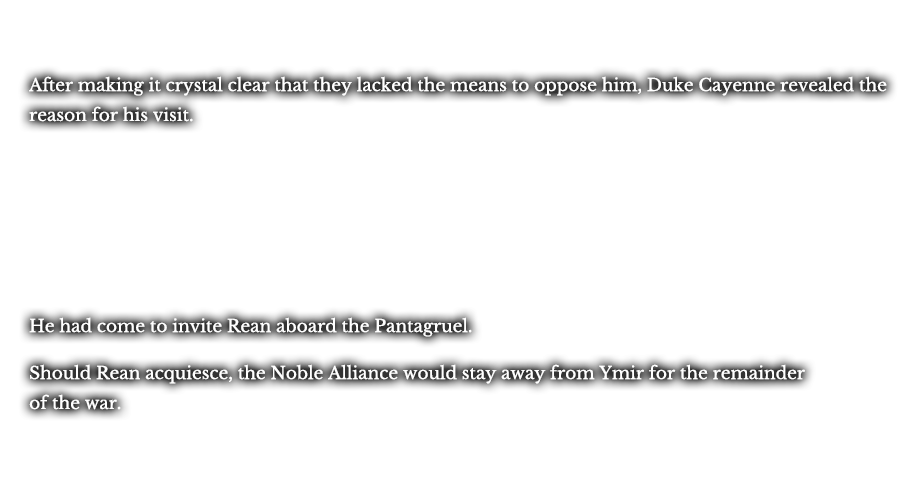 After making it crystal clear that they lacked the means to oppose him, Duke Cayenne revealed the reason for his visit. He had come to invite Rean aboard the Pantagruel. Should Rean acquiesce, the Noble Alliance would stay away from Ymir for the remainder of the war.