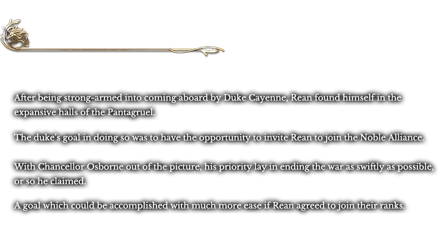 Intermission - Aboard the Pantagruel | After being strong-armed into coming aboard by Duke Cayenne, Rean found himself in the expansive halls of the Pantagruel. The duke’s goal in doing so was to have the opportunity to invite Rean to join the Noble Alliance. With Chancellor Osborne out of the picture, his priority lay in ending the war as swiftly as possible, or so he claimed. A goal which could be accomplished with much more ease if Rean agreed to join their ranks.