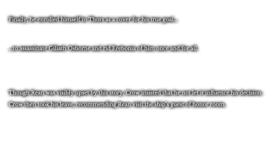 Finally, he enrolled himself in Thors as a cover for his true goal... ...to assassinate Giliath Osborne and rid Erebonia of him once and for all. Though Rean was visibly upset by this story, Crow insisted that he not let it influence his decision. Crow then took his leave, recommending Rean visit the ship’s guest of honor room.