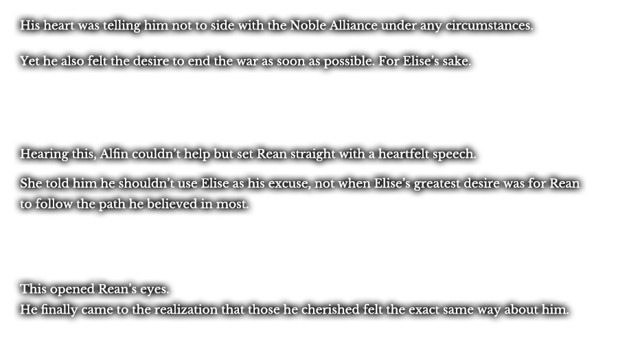 His heart was telling him not to side with the Noble Alliance under any circumstances. Yet he also felt the desire to end the war as soon as possible. For Elise’s sake. Hearing this, Alfin couldn’t help but set Rean straight with a heartfelt speech. She told him he shouldn’t use Elise as his excuse, not when Elise’s greatest desire was for Rean to follow the path he believed in most. This opened Rean’s eyes. He finally came to the realization that those he cherished felt the exact same way about him. 