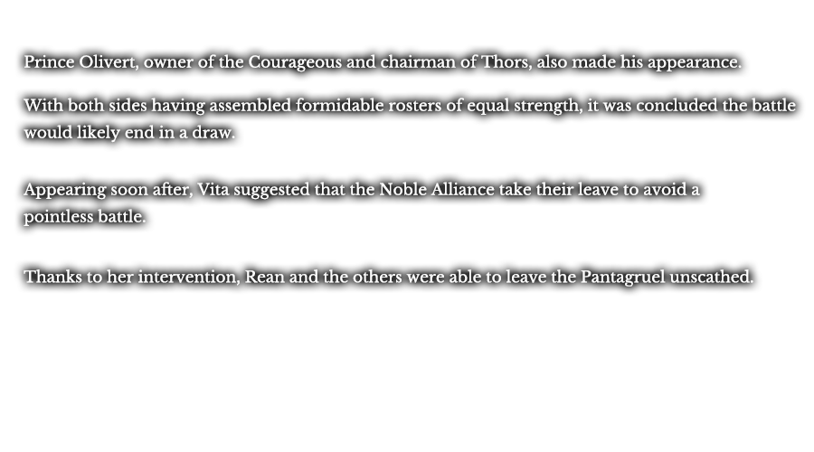 Prince Olivert, owner of the Courageous and chairman of Thors, also made his appearance. With both sides having assembled formidable rosters of equal strength, it was concluded the battle would likely end in a draw. Appearing soon after, Vita suggested that the Noble Alliance take their leave to avoid a pointless battle. Thanks to her intervention, Rean and the others were able to leave the Pantagruel unscathed.