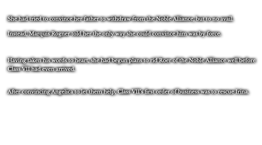 She had tried to convince her father to withdraw from the Noble Alliance, but to no avail. Instead, Marquis Rogner told her the only way she could convince him was by force. Having taken his words to heart, she had begun plans to rid Roer of the Noble Alliance well before Class VII had even arrived.After convincing Angelica to let them help, Class VII’s first order of business was to rescue Irina. 