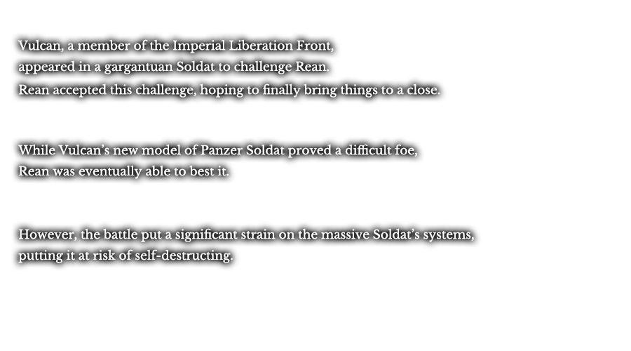 Vulcan, a member of the Imperial Liberation Front, appeared in a gargantuan Soldat to challenge Rean. Rean accepted this challenge, hoping to finally bring things to a close. While Vulcan’s new model of Panzer Soldat proved a difficult foe, Rean was eventually able to best it. However, the battle put a significant strain on the massive Soldat’s systems, putting it at risk of self-destructing.
