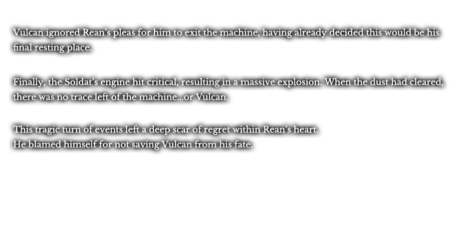 Vulcan ignored Rean’s pleas for him to exit the machine, having already decided this would be his final resting place. Finally, the Soldat’s engine hit critical, resulting in a massive explosion. When the dust had cleared, there was no trace left of the machine...or Vulcan. This tragic turn of events left a deep scar of regret within Rean’s heart. He blamed himself for not saving Vulcan from his fate.