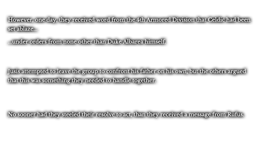 However, one day, they received word from the 4th Armored Division that Celdic had been set ablaze... ...under orders from none other than Duke Albarea himself. Jusis attempted to leave the group to confront his father on his own, but the others argued that this was something they needed to handle together. No sooner had they steeled their resolve to act, than they received a message from Rufus.