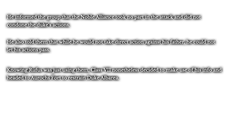 He informed the group that the Noble Alliance took no part in the attack and did not condone the duke’s actions. He also told them that while he would not take direct action against his father, he could not let his actions pass. Knowing Rufus was just using them, Class VII nonetheless decided to make use of his info and headed to Aurochs Fort to restrain Duke Albarea.