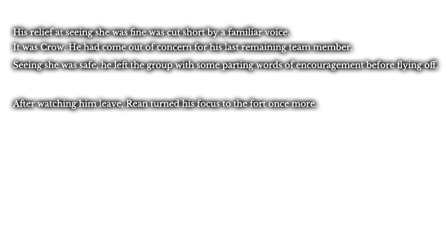 His relief at seeing she was fine was cut short by a familiar voice. It was Crow. He had come out of concern for his last remaining team member. Seeing she was safe, he left the group with some parting words of encouragement before flying off. After watching him leave, Rean turned his focus to the fort once more.