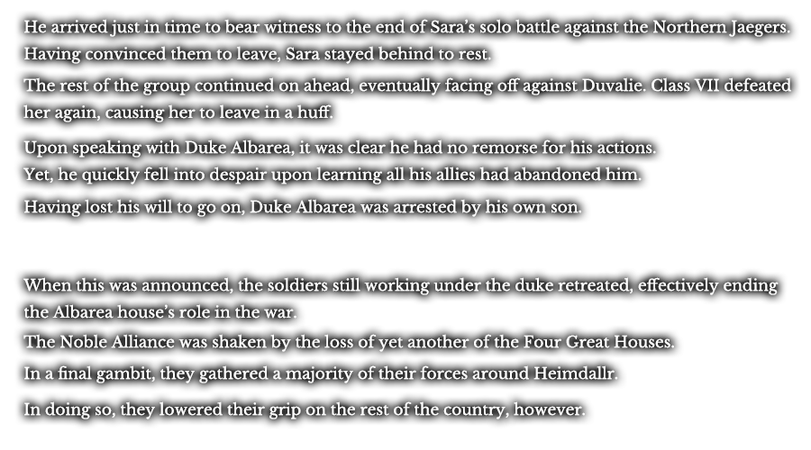 He arrived just in time to bear witness to the end of Sara’s solo battle against the Northern Jaegers. Having convinced them to leave, Sara stayed behind to rest. The rest of the group continued on ahead, eventually facing off against Duvalie. Class VII defeated her again, causing her to leave in a huff. Upon speaking with Duke Albarea, it was clear he had no remorse for his actions. Yet, he quickly fell into despair upon learning all his allies had abandoned him. Having lost his will to go on, Duke Albarea was arrested by his own son. When this was announced, the soldiers still working under the duke retreated, effectively ending the Albarea house’s role in the war. The Noble Alliance was shaken by the loss of yet another of the Four Great Houses. In a final gambit, they gathered a majority of their forces around Heimdallr. In doing so, they lowered their grip on the rest of the country, however.