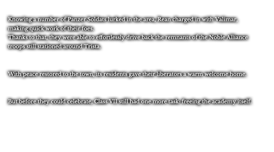Knowing a number of Panzer Soldats lurked in the area, Rean charged in with Valimar, making quick work of their foes. Thanks to that, they were able to effortlessly drive back the remnants of the Noble Alliance troops still stationed around Trista. With peace restored to the town, its residents gave their liberators a warm welcome home. But before they could celebrate, Class VII still had one more task: freeing the academy itself.