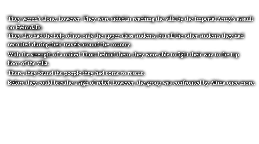 They weren’t alone, however. They were aided in reaching the villa by the Imperial Army’s assault on Heimdallr. They also had the help of not only the upper-class students, but all the other students they had recruited during their travels around the country. With the strength of a united Thors behind them, they were able to fight their way to the top floor of the villa. There, they found the people they had come to rescue. Before they could breathe a sigh of relief, however, the group was confronted by Altina once more.