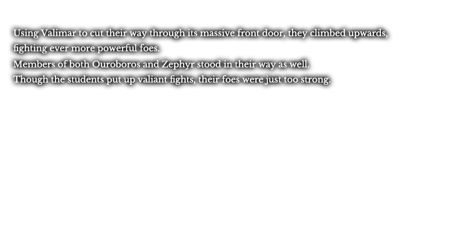 Using Valimar to cut their way through its massive front door, they climbed upwards, fighting ever more powerful foes. Members of both Ouroboros and Zephyr stood in their way as well. Though the students put up valiant fights, their foes were just too strong.