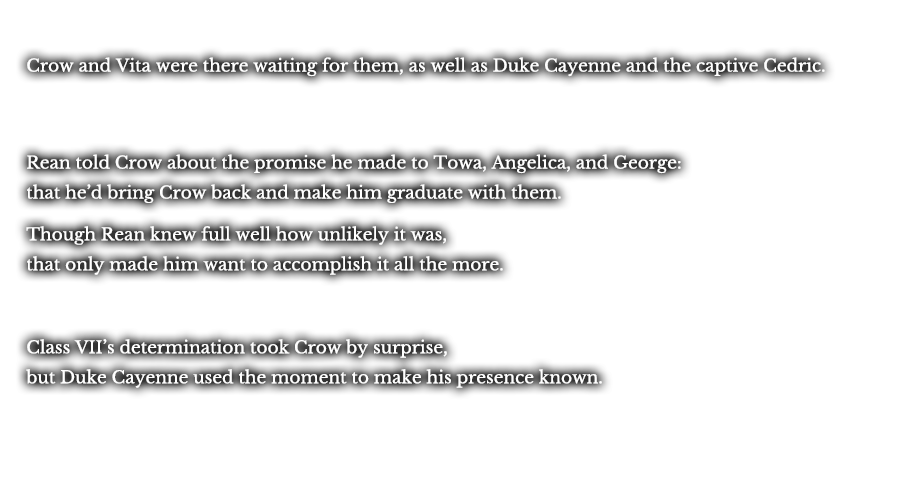 Crow and Vita were there waiting for them, as well as Duke Cayenne and the captive Cedric. Rean told Crow about the promise he made to Towa, Angelica, and George: that he’d bring Crow back and make him graduate with them. Though Rean knew full well how unlikely it was, that only made him want to accomplish it all the more. Class VII’s determination took Crow by surprise, but Duke Cayenne used the moment to make his presence known.