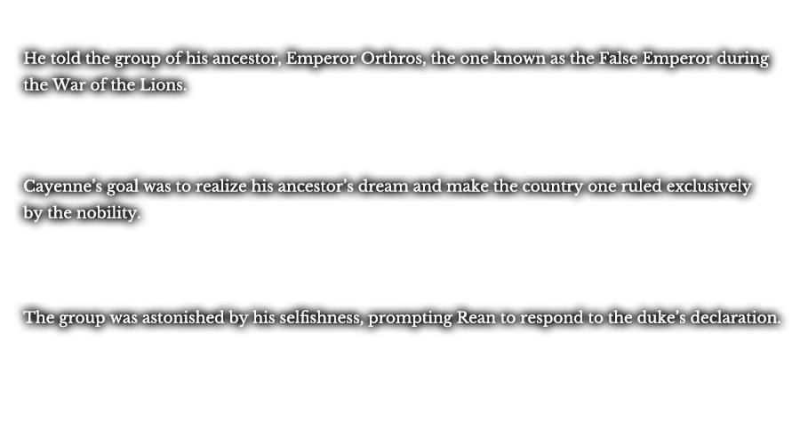 He told the group of his ancestor, Emperor Orthros, the one known as the False Emperor during the War of the Lions. Cayenne’s goal was to realize his ancestor’s dream and make the country one ruled exclusively by the nobility. The group was astonished by his selfishness, prompting Rean to respond to the duke’s declaration.
