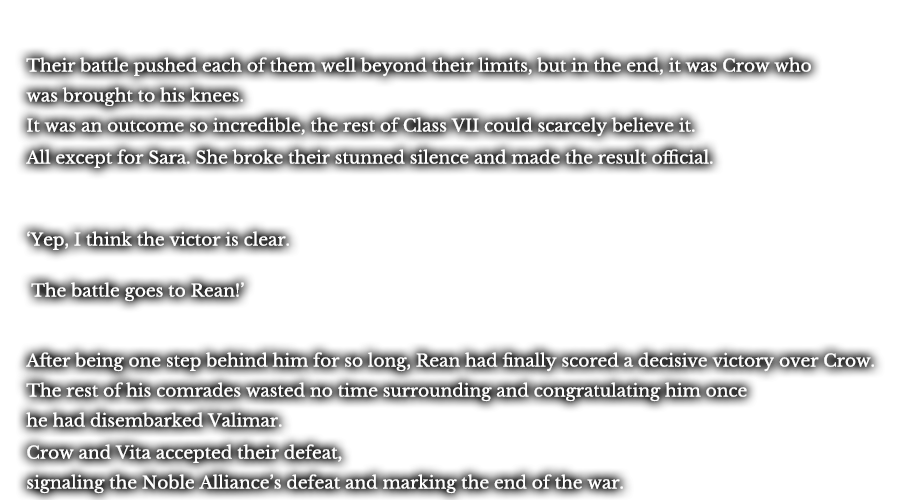 Their battle pushed each of them well beyond their limits, but in the end, it was Crow who was brought to his knees. It was an outcome so incredible, the rest of Class VII could scarcely believe it. All except for Sara. She broke their stunned silence and made the result official. ‘Yep, I think the victor is clear.’ ‘The battle goes to Rean!’ After being one step behind him for so long, Rean had finally scored a decisive victory over Crow. The rest of his comrades wasted no time surrounding and congratulating him once he had disembarked Valimar. Crow and Vita accepted their defeat, signaling the Noble Alliance’s defeat and marking the end of the war. 