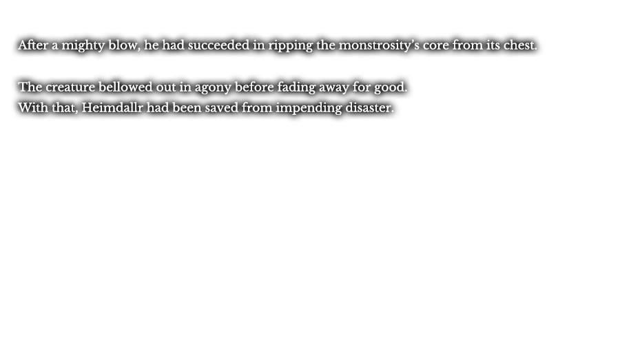 After a mighty blow, he had succeeded in ripping the monstrosity’s core from its chest. The creature bellowed out in agony before fading away for good. With that, Heimdallr had been saved from impending disaster. 