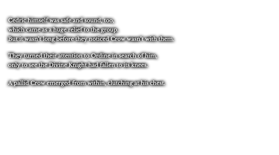 Cedric himself was safe and sound, too, which came as a huge relief to the group. But it wasn’t long before they noticed Crow wasn’t with them. They turned their attention to Ordine in search of him, only to see the Divine Knight had fallen to its knees. A pallid Crow emerged from within, clutching at his chest. 