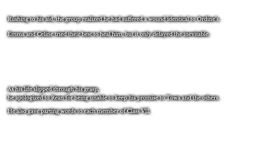 Rushing to his aid, the group realized he had suffered a wound identical to Ordine’s. Emma and Celine tried their best to heal him, but it only delayed the inevitable. As his life slipped through his grasp, he apologized to Rean for being unable to keep his promise to Towa and the others. He also gave parting words to each member of Class VII.
