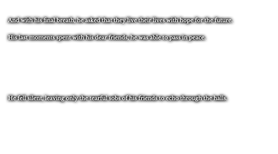 And with his final breath, he asked that they live their lives with hope for the future. His last moments spent with his dear friends, he was able to pass in peace. He fell silent, leaving only the tearful sobs of his friends to echo through the halls.