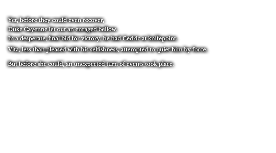 Yet, before they could even recover, Duke Cayenne let out an enraged bellow. In a desperate, final bid for victory, he had Cedric at knifepoint. Vita, less than pleased with his selfishness, attempted to quiet him by force. But before she could, an unexpected turn of events took place.