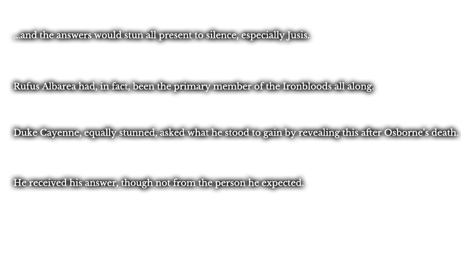 ...and the answers would stun all present to silence, especially Jusis. Rufus Albarea had, in fact, been the primary member of the Ironbloods all along. Duke Cayenne, equally stunned, asked what he stood to gain by revealing this after Osborne’s death. He received his answer, though not from the person he expected.