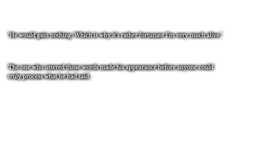 ‘He would gain nothing. Which is why it's rather fortunate I'm very much alive.’  The one who uttered those words made his appearance before anyone could truly process what he had said.