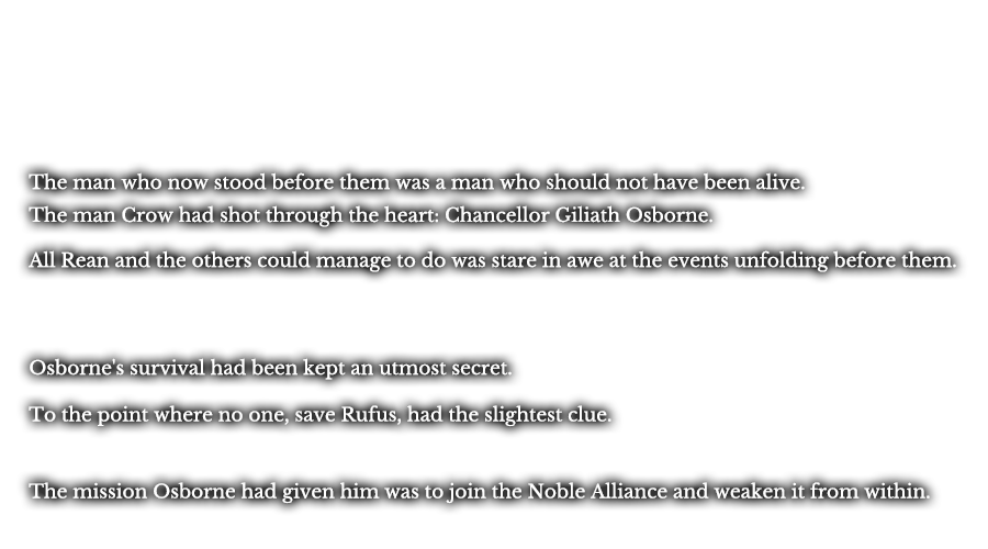 The man who now stood before them was a man who should not have been alive. The man Crow had shot through the heart: Chancellor Giliath Osborne. All Rean and the others could manage to do was stare in awe at the events unfolding before them. Osborne's survival had been kept an utmost secret. To the point where no one, save Rufus, had the slightest clue. The mission Osborne had given him was to join the Noble Alliance and weaken it from within.