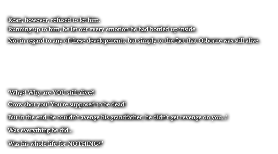 Rean, however, refused to let him. Running up to him, he let out every emotion he had bottled up inside. Not in regard to any of these developments, but simply to the fact that Osborne was still alive. ‘Why?! Why are YOU still alive?!’ ‘Crow shot you! You're supposed to be dead!’ ‘But in the end, he couldn't avenge his grandfather, he didn't get revenge on you...!’ ‘Was everything he did...’ ‘Was his whole life for NOTHING?!’ 