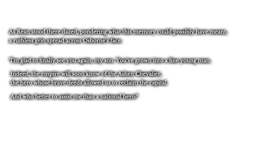 As Rean stood there dazed, pondering what this memory could possibly have meant, a ruthless grin spread across Osborne’s face. ‘I'm glad to finally see you again, my son. You've grown into a fine young man.’ ‘Indeed, the empire will soon know of the Ashen Chevalier, the hero whose brave deeds allowed us to reclaim the capital.’ ‘And who better to assist me than a national hero?’   