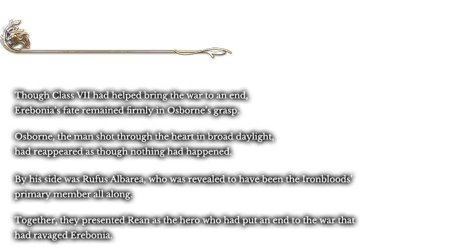 Divertissement - The Occupation | Though Class VII had helped bring the war to an end, Erebonia’s fate remained firmly in Osborne’s grasp. Osborne, the man shot through the heart in broad daylight, had reappeared as though nothing had happened. By his side was Rufus Albarea, who was revealed to have been the Ironbloods’ primary member all along. Together, they presented Rean as the hero who had put an end to the war that had ravaged Erebonia.