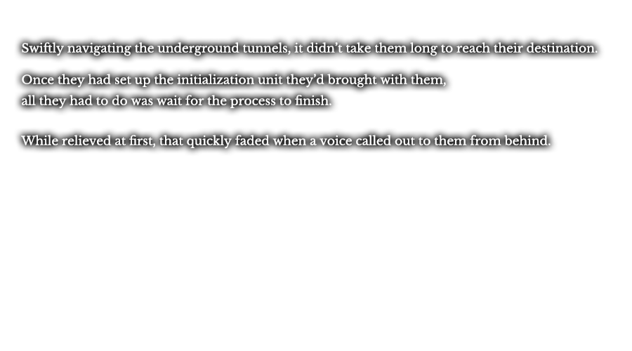 Swiftly navigating the underground tunnels, it didn’t take them long to reach their destination.  Once they had set up the initialization unit they’d brought with them, all they had to do was wait for the process to finish. While relieved at first, that quickly faded when a voice called out to them from behind.