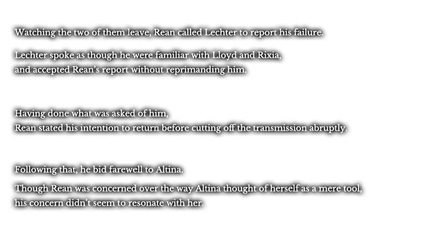 Watching the two of them leave, Rean called Lechter to report his failure. Lechter spoke as though he were familiar with Lloyd and Rixia, and accepted Rean’s report without reprimanding him. Having done what was asked of him, Rean stated his intention to return before cutting off the transmission abruptly. Following that, he bid farewell to Altina. Though Rean was concerned over the way Altina thought of herself as a mere tool, his concern didn’t seem to resonate with her. 