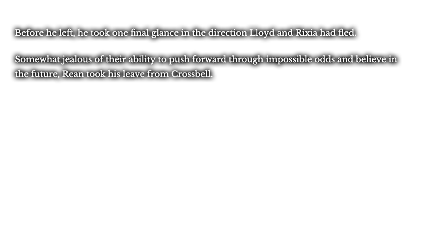 Before he left, he took one final glance in the direction Lloyd and Rixia had fled. Somewhat jealous of their ability to push forward through impossible odds and believe in the future, Rean took his leave from Crossbell.