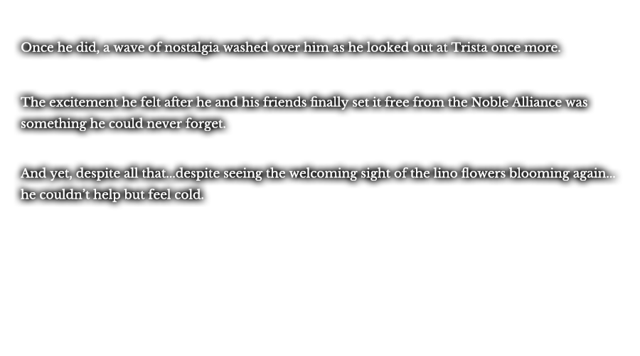 Once he did, a wave of nostalgia washed over him as he looked out at Trista once more. The excitement he felt after he and his friends finally set it free from the Noble Alliance was something he could never forget. And yet, despite all that...despite seeing the welcoming sight of the lino flowers blooming again...he couldn’t help but feel cold.