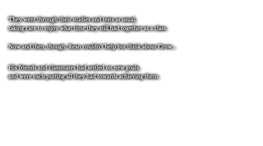 They went through their studies and tests as usual, taking care to enjoy what time they still had together as a class. Now and then, though, Rean couldn’t help but think about Crow... His friends and classmates had settled on new goals, and were each putting all they had towards achieving them.