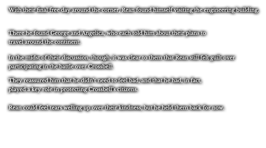 With their final free day around the corner, Rean found himself visiting the engineering building. There he found George and Angelica, who each told him about their plans to travel around the continent. In the midst of their discussion, though, it was clear to them that Rean still felt guilt over participating in the battle over Crossbell. They reassured him that he didn’t need to feel bad, and that he had, in fact, played a key role in protecting Crossbell’s citizens. Rean could feel tears welling up over their kindness, but he held them back for now.
