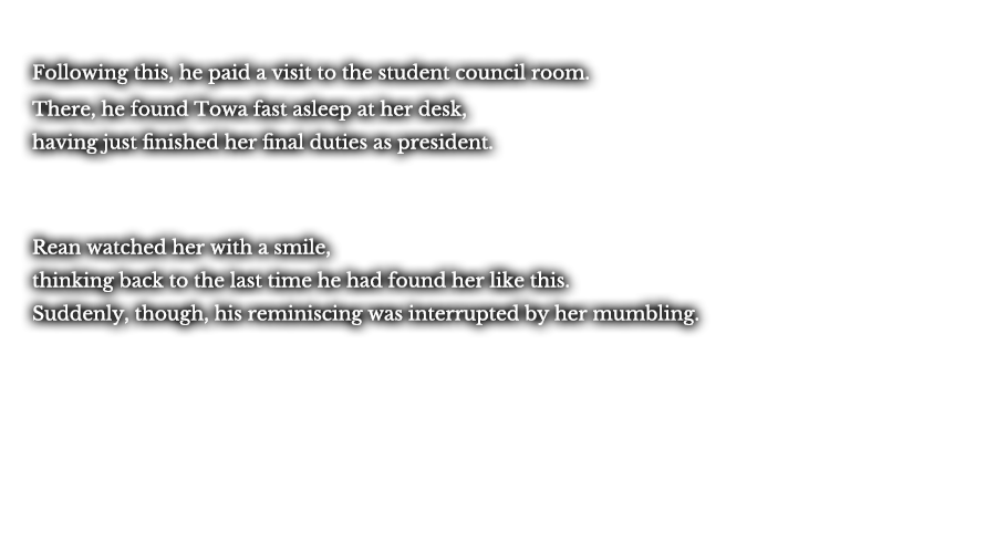 Following this, he paid a visit to the student council room. There, he found Towa fast asleep at her desk, having just finished her final duties as president. Rean watched her with a smile, thinking back to the last time he had found her like this. Suddenly, though, his reminiscing was interrupted by her mumbling.