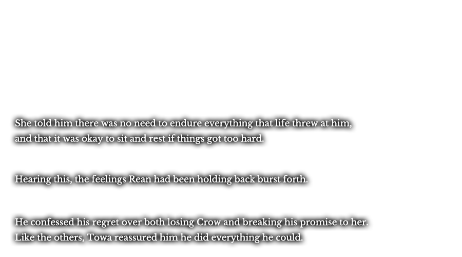 She told him there was no need to endure everything that life threw at him, and that it was okay to sit and rest if things got too hard. Hearing this, the feelings Rean had been holding back burst forth. He confessed his regret over both losing Crow and breaking his promise to her. Like the others, Towa reassured him he did everything he could.