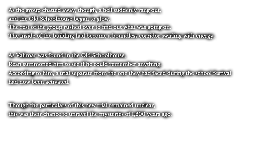 As the group chatted away, though, a bell suddenly rang out, and the Old Schoolhouse began to glow. The rest of the group rushed over to find out what was going on. The inside of the building had become a boundless corridor swirling with energy.  As Valimar was found in the Old Schoolhouse, Rean summoned him to see if he could remember anything. According to him, a trial separate from the one they had faced during the school festival had now been activated. Though the particulars of this new trial remained unclear, this was their chance to unravel the mysteries of 1,200 years ago.