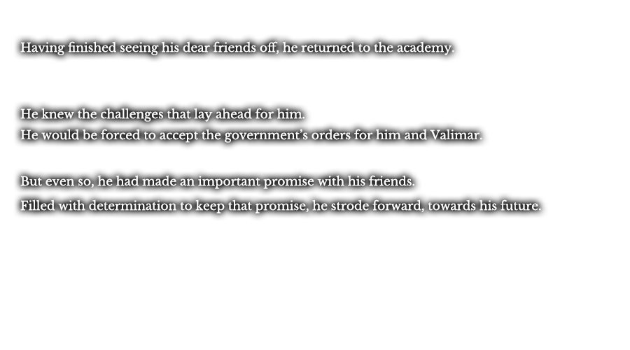 Having finished seeing his dear friends off, he returned to the academy. He knew the challenges that lay ahead for him. He would be forced to accept the government’s orders for him and Valimar. But even so, he had made an important promise with his friends. Filled with determination to keep that promise, he strode forward, towards his future. 